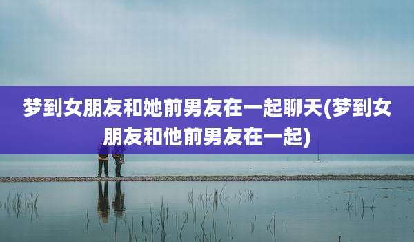 梦到女朋友和她前男友在一起聊天(梦到女朋友和他前男友在一起)