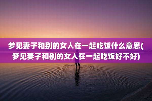 梦见妻子和别的女人在一起吃饭什么意思(梦见妻子和别的女人在一起吃饭好不好)