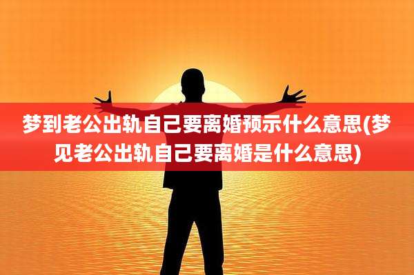 梦到老公出轨自己要离婚预示什么意思(梦见老公出轨自己要离婚是什么意思)