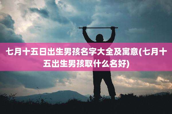 七月十五日出生男孩名字大全及寓意(七月十五出生男孩取什么名好)