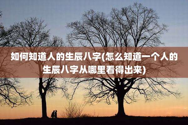 如何知道人的生辰八字(怎么知道一个人的生辰八字从哪里看得出来)