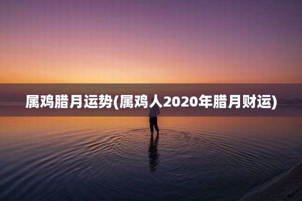 属鸡腊月运势(属鸡人2020年腊月财运)
