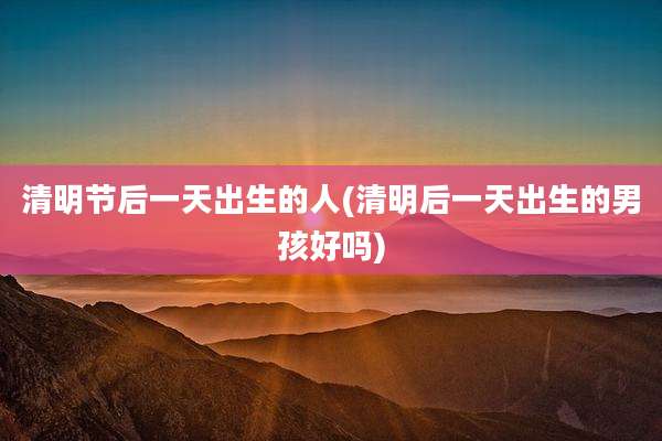 清明节后一天出生的人(清明后一天出生的男孩好吗)