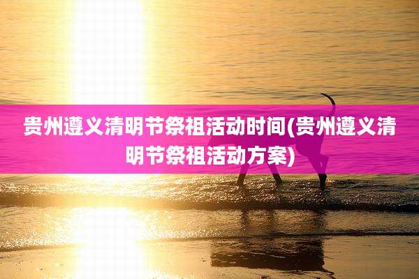 贵州遵义清明节祭祖活动时间(贵州遵义清明节祭祖活动方案)