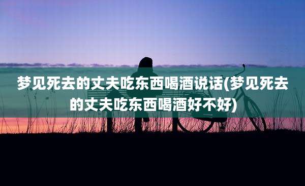 梦见死去的丈夫吃东西喝酒说话(梦见死去的丈夫吃东西喝酒好不好)