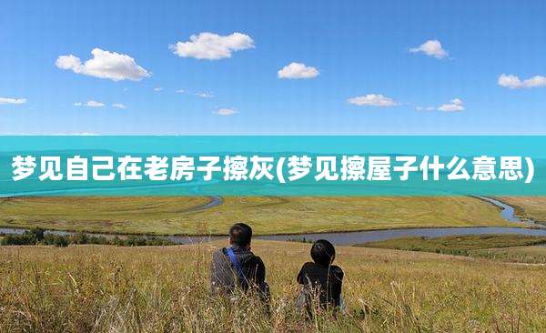 梦见自己在老房子擦灰(梦见擦屋子什么意思)