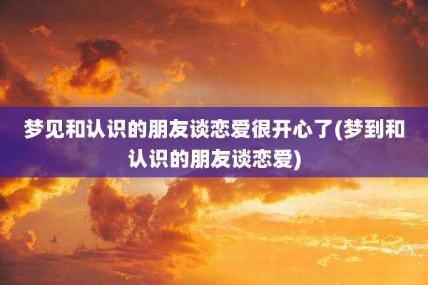 梦见和认识的朋友谈恋爱很开心了(梦到和认识的朋友谈恋爱)