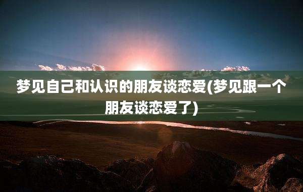 梦见自己和认识的朋友谈恋爱(梦见跟一个朋友谈恋爱了)