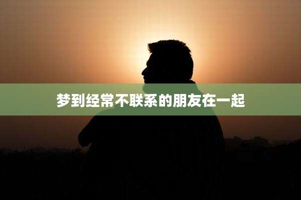 梦到经常不联系的朋友在一起