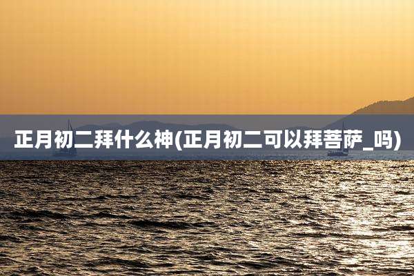 正月初二拜什么神(正月初二可以拜菩萨_吗)