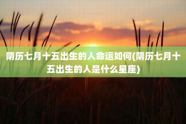 阴历七月十五出生的人命运如何(阴历七月十五出生的人是什么星座)