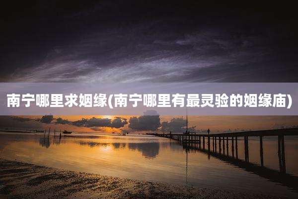 南宁哪里求姻缘(南宁哪里有最灵验的姻缘庙)
