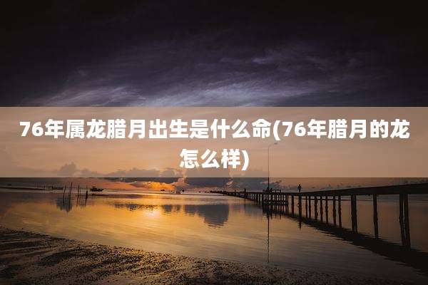 76年属龙腊月出生是什么命(76年腊月的龙怎么样)