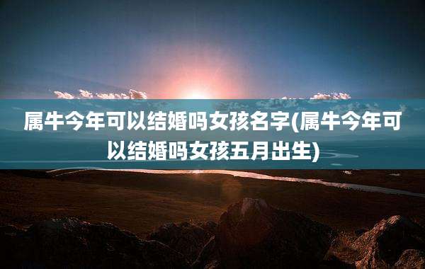 属牛今年可以结婚吗女孩名字(属牛今年可以结婚吗女孩五月出生)