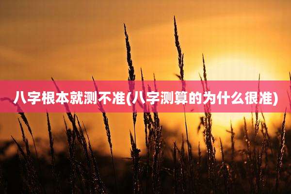 八字根本就测不准(八字测算的为什么很准)