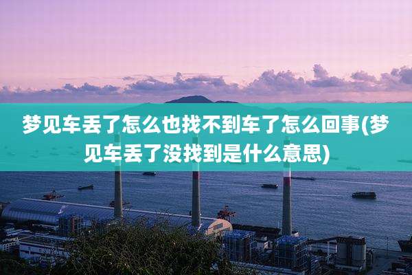 梦见车丢了怎么也找不到车了怎么回事(梦见车丢了没找到是什么意思)