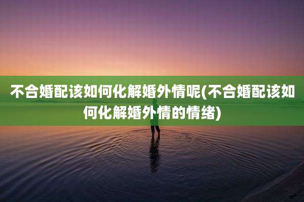 不合婚配该如何化解婚外情呢(不合婚配该如何化解婚外情的情绪)