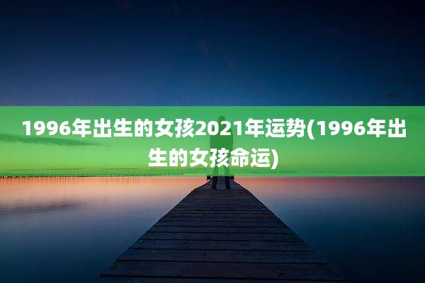 1996年出生的女孩2021年运势(1996年出生的女孩命运)