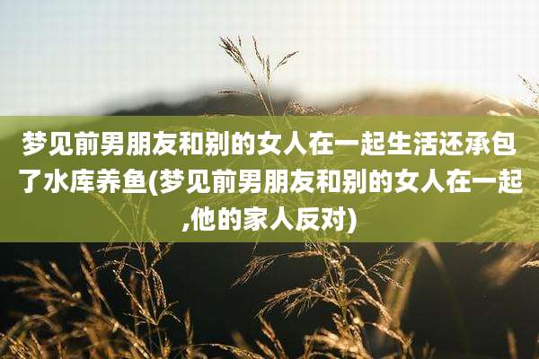 梦见前男朋友和别的女人在一起生活还承包了水库养鱼(梦见前男朋友和别的女人在一起,他的家人反对)
