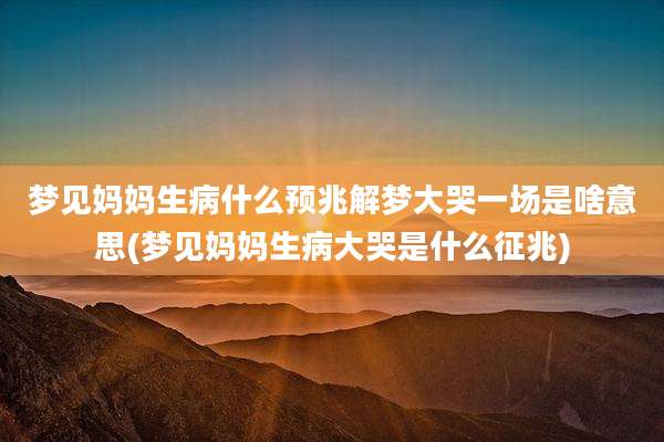 梦见妈妈生病什么预兆解梦大哭一场是啥意思(梦见妈妈生病大哭是什么征兆)