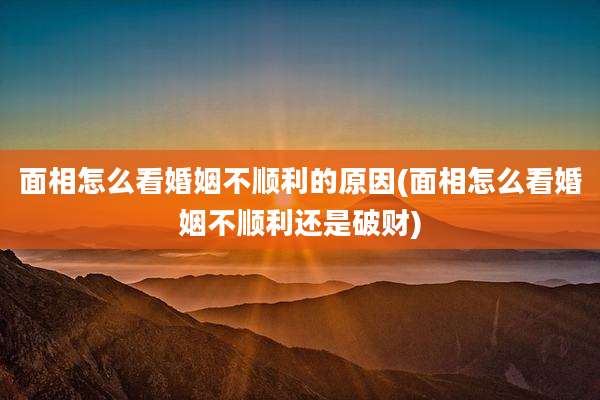 面相怎么看婚姻不顺利的原因(面相怎么看婚姻不顺利还是破财)