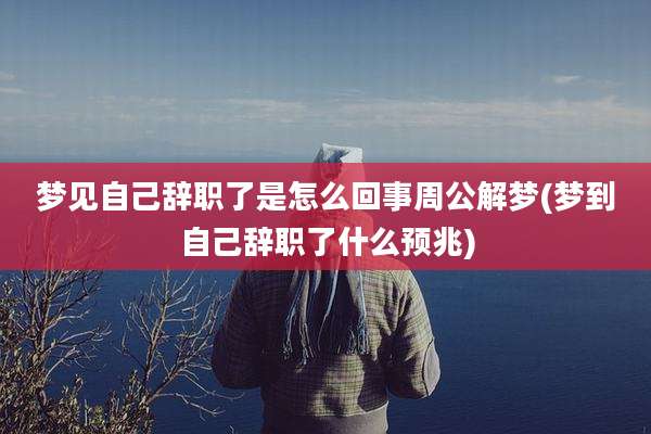 梦见自己辞职了是怎么回事周公解梦(梦到自己辞职了什么预兆)