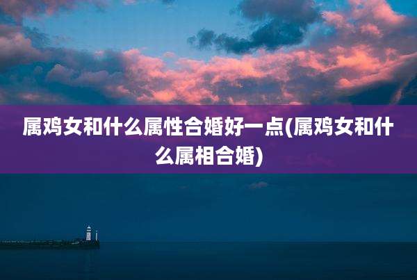 属鸡女和什么属性合婚好一点(属鸡女和什么属相合婚)