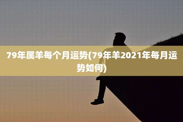 79年属羊每个月运势(79年羊2021年每月运势如何)