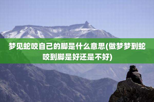 梦见蛇咬自己的脚是什么意思(做梦梦到蛇咬到脚是好还是不好)