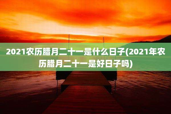 2021农历腊月二十一是什么日子(2021年农历腊月二十一是好日子吗)