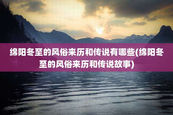 绵阳冬至的风俗来历和传说有哪些(绵阳冬至的风俗来历和传说故事)