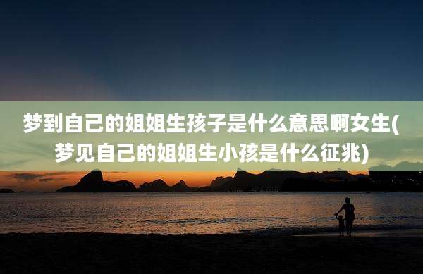 梦到自己的姐姐生孩子是什么意思啊女生(梦见自己的姐姐生小孩是什么征兆)