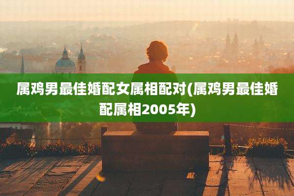 属鸡男最佳婚配女属相配对(属鸡男最佳婚配属相2005年)