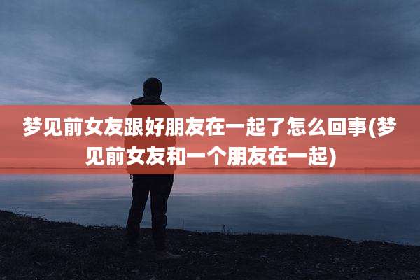 梦见前女友跟好朋友在一起了怎么回事(梦见前女友和一个朋友在一起)