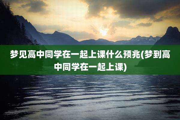 梦见高中同学在一起上课什么预兆(梦到高中同学在一起上课)