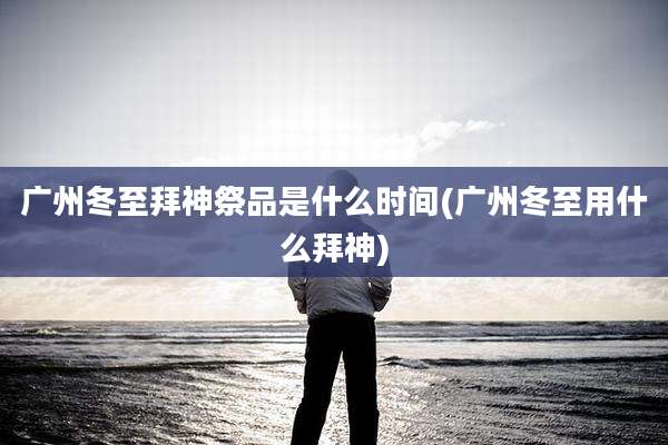 广州冬至拜神祭品是什么时间(广州冬至用什么拜神)