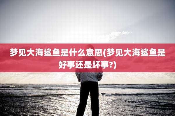 梦见大海鲨鱼是什么意思(梦见大海鲨鱼是好事还是坏事?)
