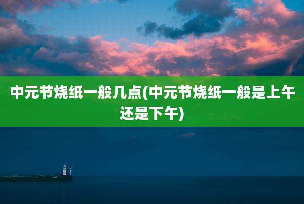 中元节烧纸一般几点(中元节烧纸一般是上午还是下午)