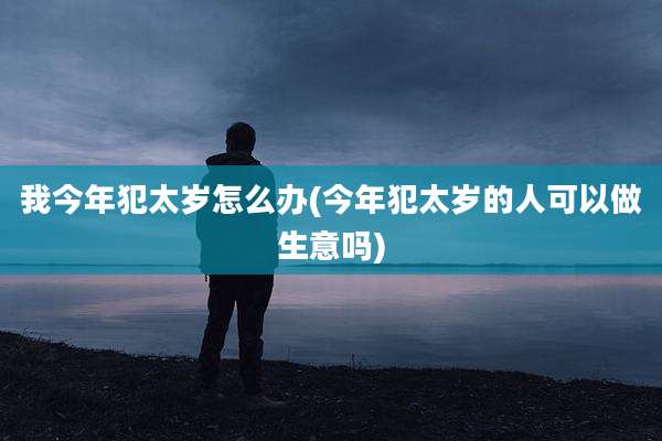 我今年犯太岁怎么办(今年犯太岁的人可以做生意吗)