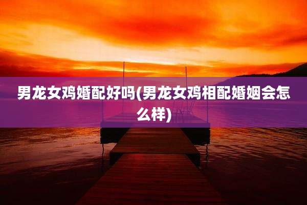 男龙女鸡婚配好吗(男龙女鸡相配婚姻会怎么样)