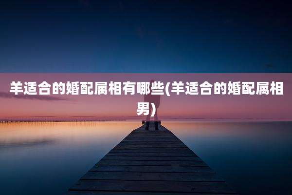 羊适合的婚配属相有哪些(羊适合的婚配属相男)