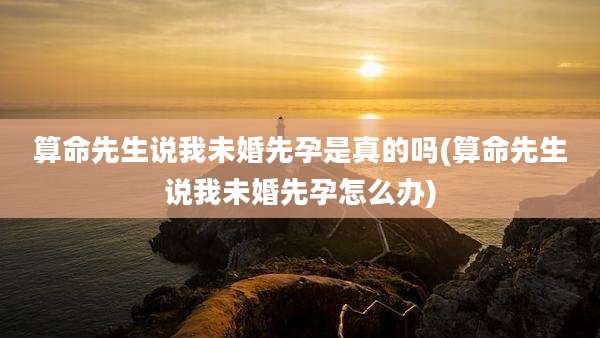 算命先生说我未婚先孕是真的吗(算命先生说我未婚先孕怎么办)
