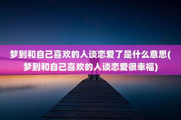梦到和自己喜欢的人谈恋爱了是什么意思(梦到和自己喜欢的人谈恋爱很幸福)