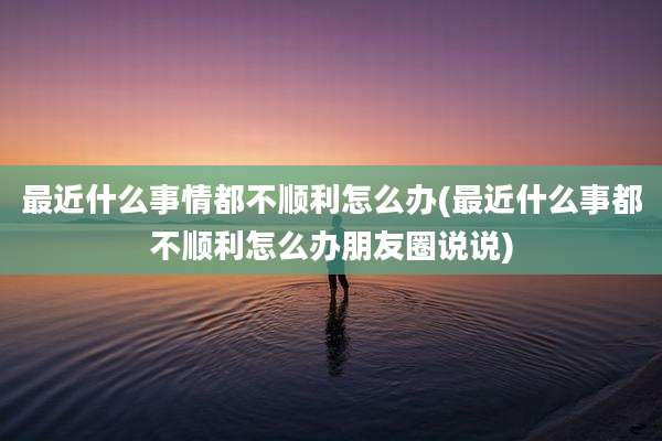 最近什么事情都不顺利怎么办(最近什么事都不顺利怎么办朋友圈说说)