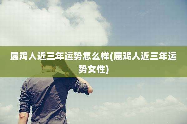 属鸡人近三年运势怎么样(属鸡人近三年运势女性)