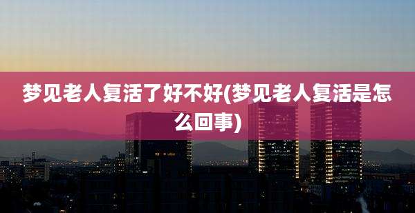 梦见老人复活了好不好(梦见老人复活是怎么回事)