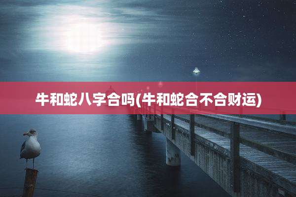牛和蛇八字合吗(牛和蛇合不合财运)
