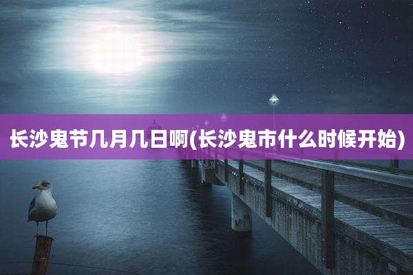 长沙鬼节几月几日啊(长沙鬼市什么时候开始)