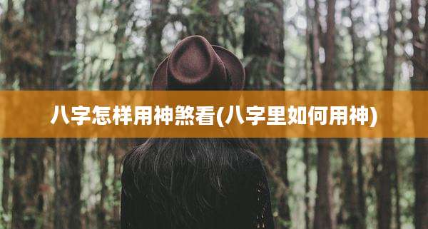 八字怎样用神煞看(八字里如何用神)