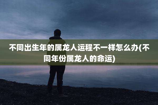 不同出生年的属龙人运程不一样怎么办(不同年份属龙人的命运)